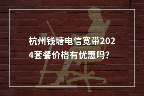 杭州钱塘电信宽带2024套餐价格有优惠吗？