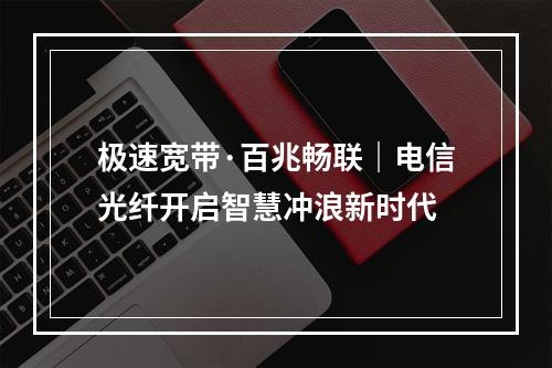 极速宽带·百兆畅联｜电信光纤开启智慧冲浪新时代