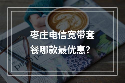 枣庄电信宽带套餐哪款最优惠？