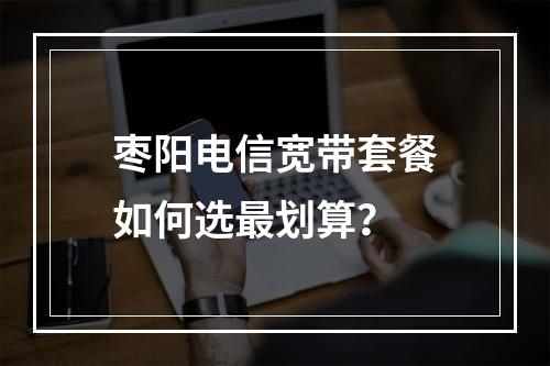 枣阳电信宽带套餐如何选最划算？