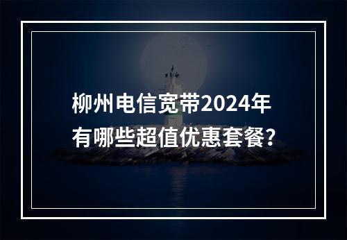 柳州电信宽带2024年有哪些超值优惠套餐？