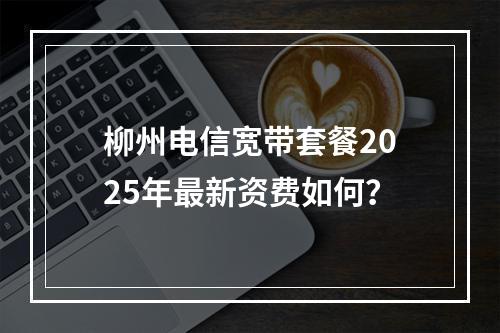 柳州电信宽带套餐2025年最新资费如何？