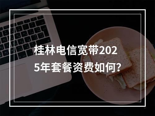桂林电信宽带2025年套餐资费如何？