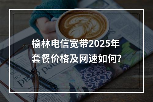 榆林电信宽带2025年套餐价格及网速如何？