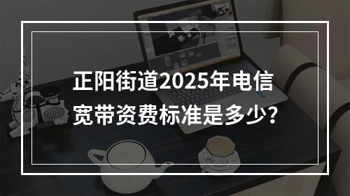 正阳街道2025年电信宽带资费标准是多少？