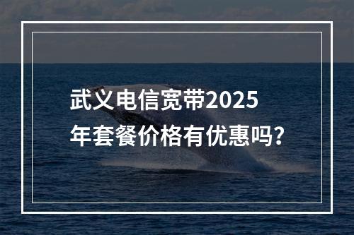 武义电信宽带2025年套餐价格有优惠吗？