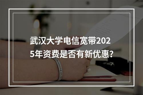 武汉大学电信宽带2025年资费是否有新优惠？