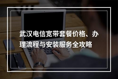 武汉电信宽带套餐价格、办理流程与安装服务全攻略