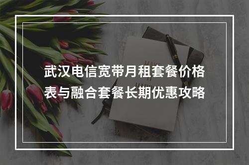 武汉电信宽带月租套餐价格表与融合套餐长期优惠攻略