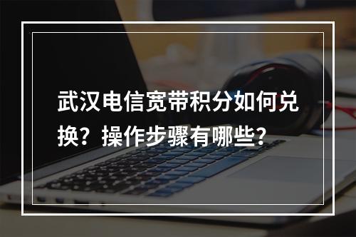 武汉电信宽带积分如何兑换？操作步骤有哪些？