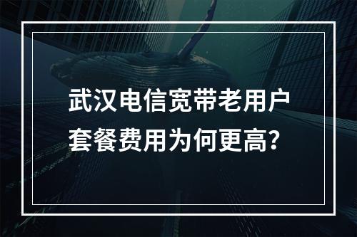 武汉电信宽带老用户套餐费用为何更高？
