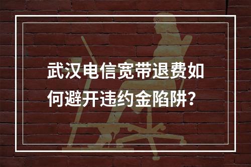 武汉电信宽带退费如何避开违约金陷阱？