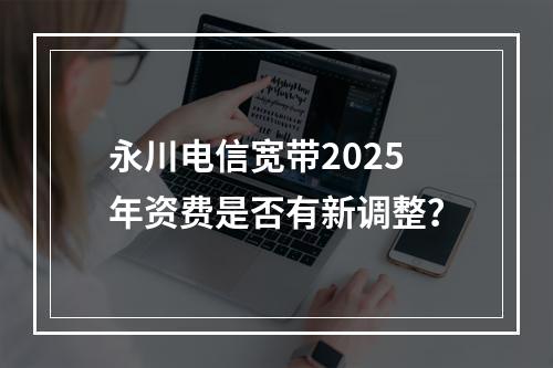 永川电信宽带2025年资费是否有新调整？