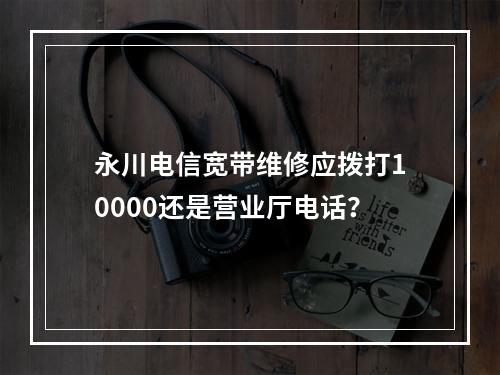 永川电信宽带维修应拨打10000还是营业厅电话？