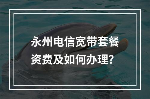 永州电信宽带套餐资费及如何办理？