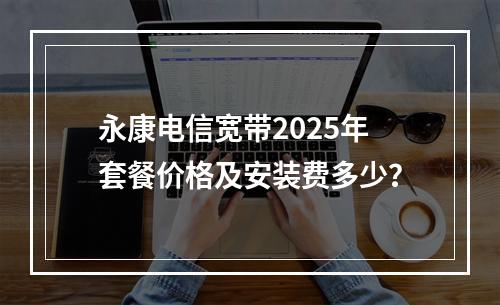 永康电信宽带2025年套餐价格及安装费多少？
