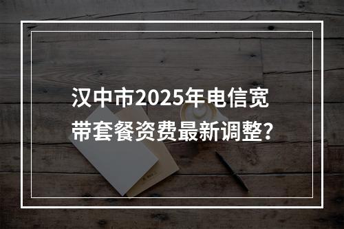 汉中市2025年电信宽带套餐资费最新调整？