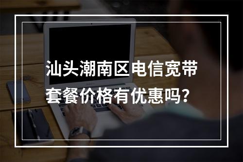 汕头潮南区电信宽带套餐价格有优惠吗？
