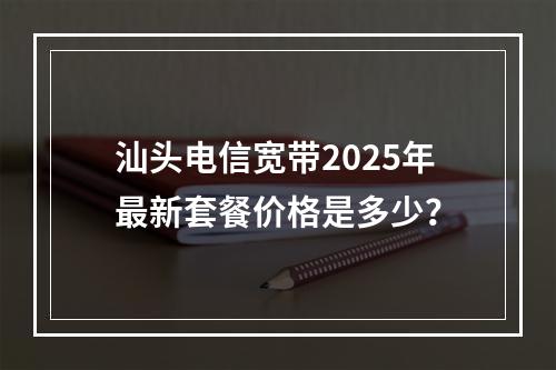 汕头电信宽带2025年最新套餐价格是多少？