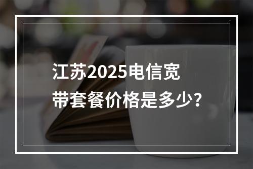 江苏2025电信宽带套餐价格是多少？