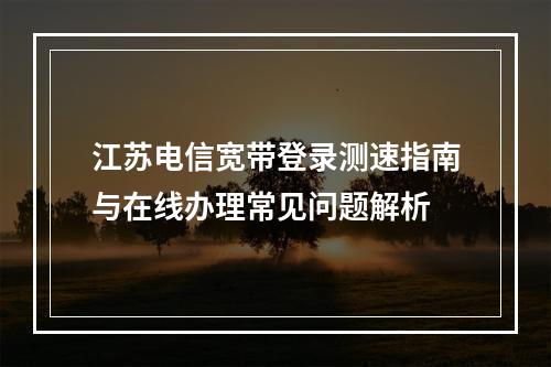江苏电信宽带登录测速指南与在线办理常见问题解析