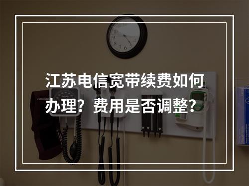 江苏电信宽带续费如何办理？费用是否调整？