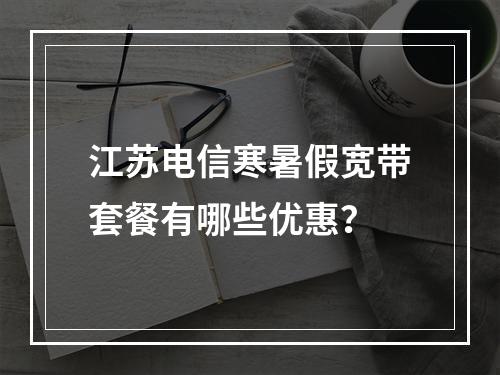 江苏电信寒暑假宽带套餐有哪些优惠？
