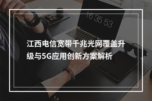 江西电信宽带千兆光网覆盖升级与5G应用创新方案解析
