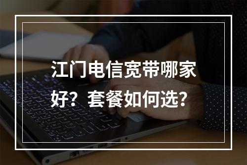 江门电信宽带哪家好？套餐如何选？