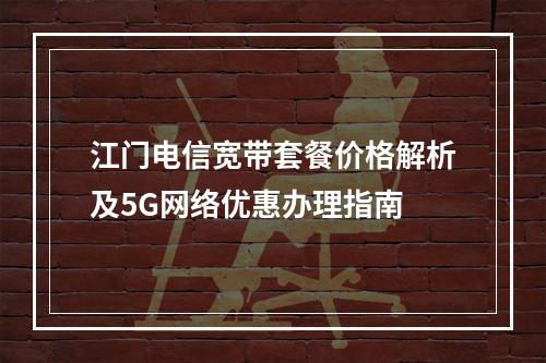 江门电信宽带套餐价格解析及5G网络优惠办理指南
