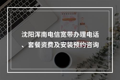 沈阳浑南电信宽带办理电话、套餐资费及安装预约咨询
