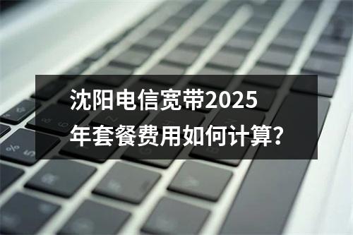 沈阳电信宽带2025年套餐费用如何计算？