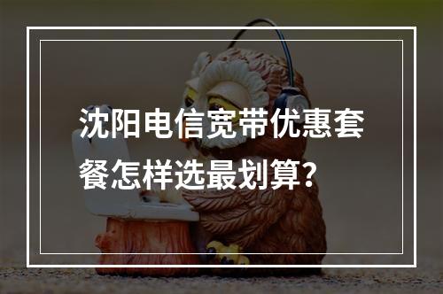 沈阳电信宽带优惠套餐怎样选最划算？