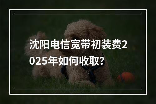 沈阳电信宽带初装费2025年如何收取？
