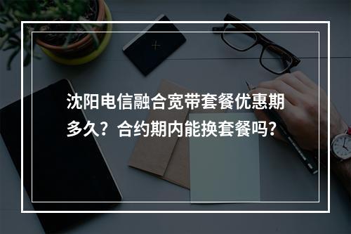 沈阳电信融合宽带套餐优惠期多久？合约期内能换套餐吗？