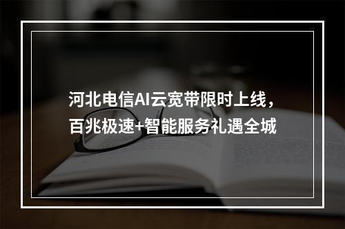 河北电信AI云宽带限时上线，百兆极速+智能服务礼遇全城