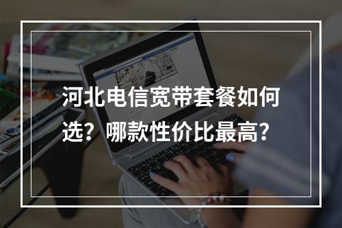 河北电信宽带套餐如何选？哪款性价比最高？