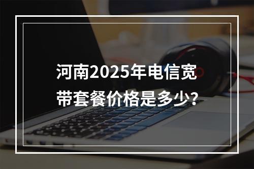 河南2025年电信宽带套餐价格是多少？