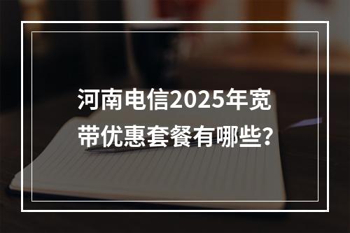 河南电信2025年宽带优惠套餐有哪些？