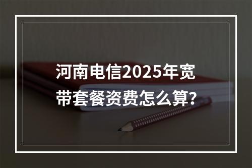河南电信2025年宽带套餐资费怎么算？