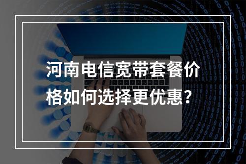 河南电信宽带套餐价格如何选择更优惠？