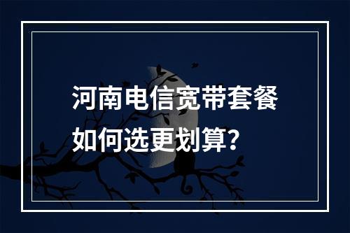 河南电信宽带套餐如何选更划算？