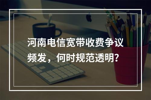 河南电信宽带收费争议频发，何时规范透明？