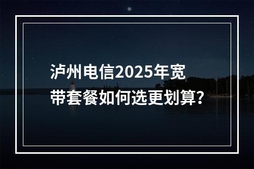 泸州电信2025年宽带套餐如何选更划算？