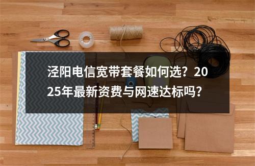 泾阳电信宽带套餐如何选？2025年最新资费与网速达标吗？