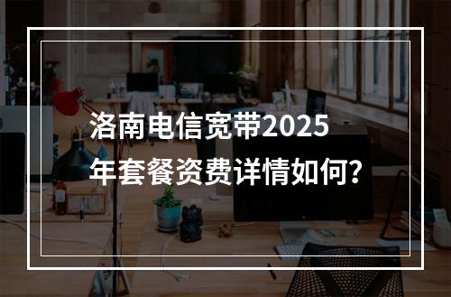 洛南电信宽带2025年套餐资费详情如何？
