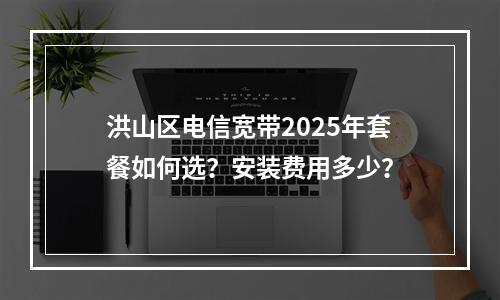 洪山区电信宽带2025年套餐如何选？安装费用多少？