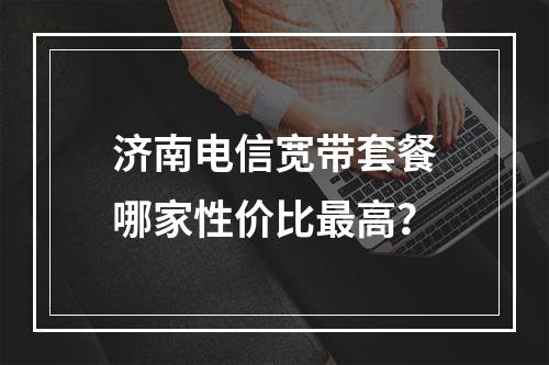 济南电信宽带套餐哪家性价比最高？