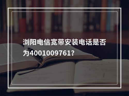 浏阳电信宽带安装电话是否为4001009761？