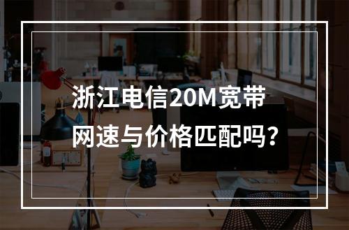 浙江电信20M宽带网速与价格匹配吗？